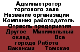 Администратор торгового зала › Название организации ­ Компания-работодатель › Отрасль предприятия ­ Другое › Минимальный оклад ­ 18 000 - Все города Работа » Вакансии   . Томская обл.,Кедровый г.